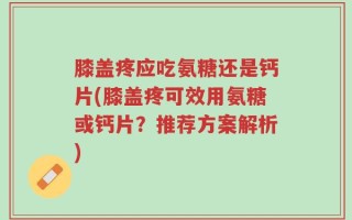 膝盖疼应吃氨糖还是钙片(膝盖疼可效用氨糖或钙片？推荐方案解析)