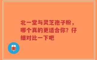 北一堂与灵芝孢子粉，哪个真的更适合你？仔细对比一下吧