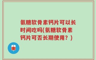 氨糖软骨素钙片可以长时间吃吗(氨糖软骨素钙片可否长期使用？)