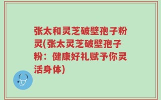 张太和灵芝破壁孢子粉灵(张太灵芝破壁孢子粉：健康好礼赋予你灵活身体)