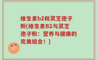 维生素b2和灵芝孢子粉(维生素B2与灵芝孢子粉：营养与健康的完美组合！)