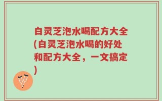 白灵芝泡水喝配方大全(白灵芝泡水喝的好处和配方大全，一文搞定)