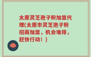 太原灵芝孢子粉加盟代理(太原市灵芝孢子粉招商加盟，机会难得，赶快行动！)