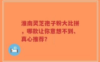 淮南灵芝孢子粉大比拼，哪款让你意想不到、真心推荐？