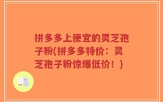拼多多上便宜的灵芝孢子粉(拼多多特价：灵芝孢子粉惊爆低价！)