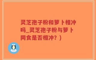 灵芝孢子粉和萝卜相冲吗_灵芝孢子粉与萝卜同食是否相冲？)