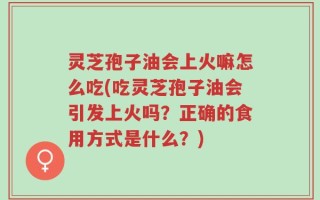 灵芝孢子油会上火嘛怎么吃(吃灵芝孢子油会引发上火吗？正确的食用方式是什么？)