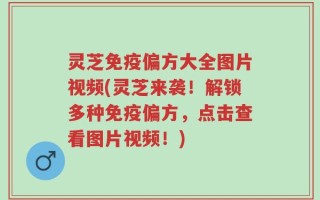 灵芝免疫偏方大全图片视频(灵芝来袭！解锁多种免疫偏方，点击查看图片视频！)