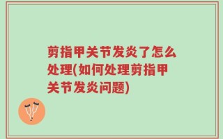 剪指甲关节发炎了怎么处理(如何处理剪指甲关节发炎问题)