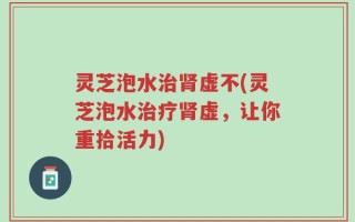 灵芝泡水治肾虚不(灵芝泡水治疗肾虚，让你重拾活力)
