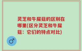 灵芝和牛屎菇的区别在哪里(区分灵芝和牛屎菇：它们的特点对比)