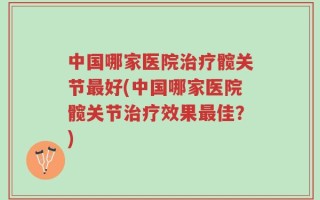 中国哪家医院治疗髋关节最好(中国哪家医院髋关节治疗效果最佳？)
