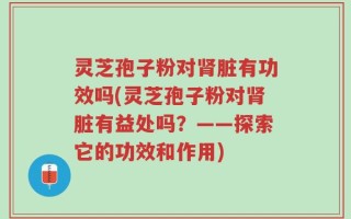 灵芝孢子粉对肾脏有功效吗(灵芝孢子粉对肾脏有益处吗？——探索它的功效和作用)