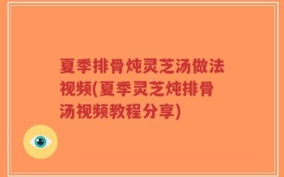 夏季排骨炖灵芝汤做法视频(夏季灵芝炖排骨汤视频教程分享)