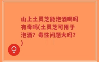 山上土灵芝能泡酒喝吗有毒吗(土灵芝可用于泡酒？毒性问题大吗？)