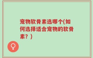 宠物软骨素选哪个(如何选择适合宠物的软骨素？)