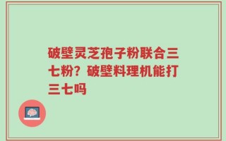 破壁灵芝孢子粉联合三七粉？破壁料理机能打三七吗