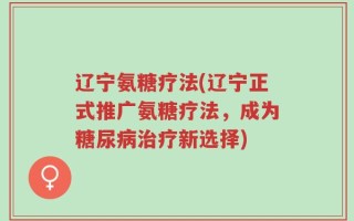 辽宁氨糖疗法(辽宁正式推广氨糖疗法，成为糖尿病治疗新选择)