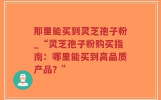 那里能买到灵芝孢子粉_“灵芝孢子粉购买指南：哪里能买到高品质产品？”