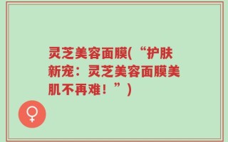 灵芝美容面膜(“护肤新宠：灵芝美容面膜美肌不再难！”)