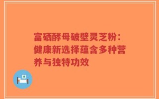 富硒酵母破壁灵芝粉：健康新选择蕴含多种营养与独特功效