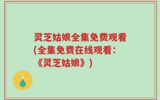 灵芝姑娘全集免费观看(全集免费在线观看：《灵芝姑娘》)