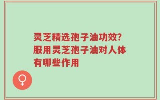 灵芝精选孢子油功效？服用灵芝孢子油对人体有哪些作用