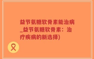 益节氨糖软骨素能治病_益节氨糖软骨素：治疗疾病的新选择)