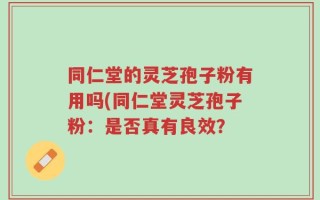 同仁堂的灵芝孢子粉有用吗(同仁堂灵芝孢子粉：是否真有良效？