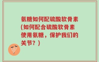 氨糖如何配硫酸软骨素(如何配合硫酸软骨素使用氨糖，保护我们的关节？)