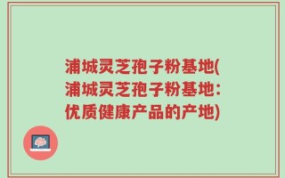 浦城灵芝孢子粉基地(浦城灵芝孢子粉基地：优质健康产品的产地)