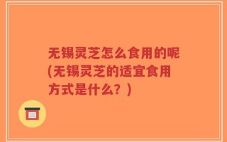 无锡灵芝怎么食用的呢(无锡灵芝的适宜食用方式是什么？)