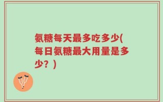 氨糖每天最多吃多少(每日氨糖最大用量是多少？)