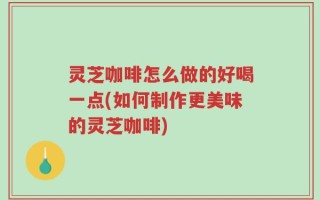 灵芝咖啡怎么做的好喝一点(如何制作更美味的灵芝咖啡)