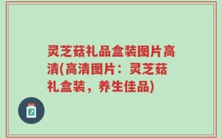 灵芝菇礼品盒装图片高清(高清图片：灵芝菇礼盒装，养生佳品)