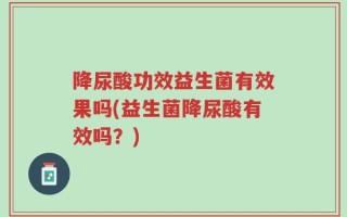 降尿酸功效益生菌有效果吗(益生菌降尿酸有效吗？)