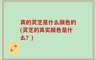 真的灵芝是什么颜色的(灵芝的真实颜色是什么？)