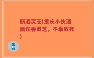 断酒灵芝(重庆小伙酒后误吞灵芝，不幸致死)
