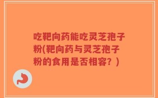 吃靶向药能吃灵芝孢子粉(靶向药与灵芝孢子粉的食用是否相容？)