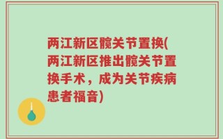 两江新区髋关节置换(两江新区推出髋关节置换手术，成为关节疾病患者福音)