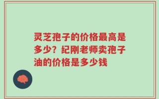 灵芝孢子的价格最高是多少？纪刚老师卖孢子油的价格是多少钱
