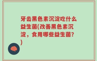 牙齿黑色素沉淀吃什么益生菌(改善黑色素沉淀，食用哪些益生菌？)