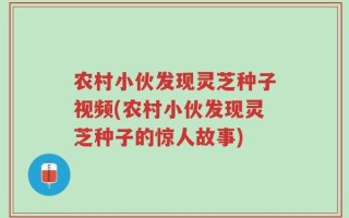 农村小伙发现灵芝种子视频(农村小伙发现灵芝种子的惊人故事)
