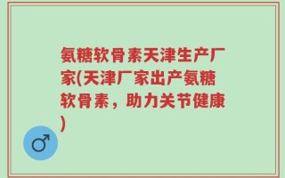 氨糖软骨素天津生产厂家(天津厂家出产氨糖软骨素，助力关节健康)