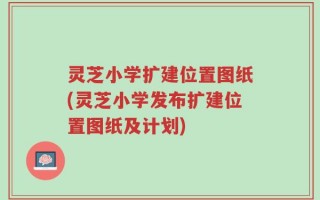 灵芝小学扩建位置图纸(灵芝小学发布扩建位置图纸及计划)