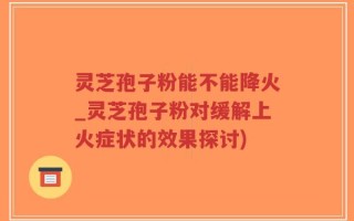 灵芝孢子粉能不能降火_灵芝孢子粉对缓解上火症状的效果探讨)