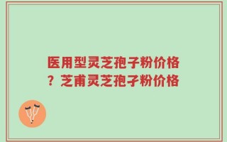 医用型灵芝孢子粉价格？芝甫灵芝孢孑粉价格