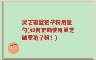 灵芝破壁孢子粉用量 勺(如何正确使用灵芝破壁孢子粉？)