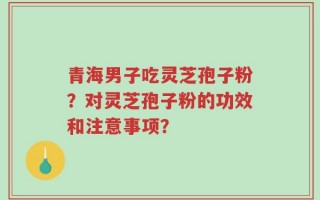 青海男子吃灵芝孢子粉？对灵芝孢子粉的功效和注意事项？