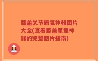 膝盖关节康复神器图片大全(查看膝盖康复神器的完整图片指南)